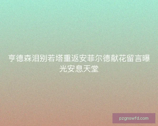 亨德森泪别若塔重返安菲尔德献花留言曝光安息天堂 亨德森泪别若塔重返安菲尔德献花留言曝光安息天堂