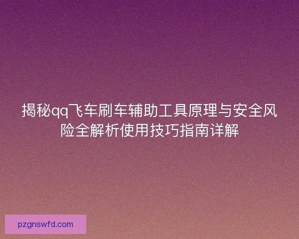 揭秘qq飞车刷车辅助工具原理与安全风险全解析使用技巧指南详解