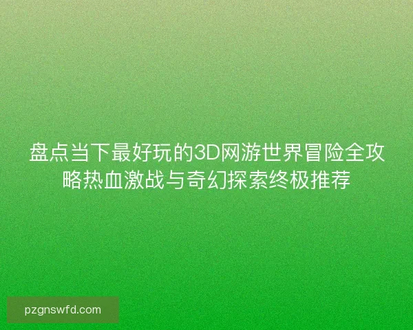盘点当下最好玩的3D网游世界冒险全攻略热血激战与奇幻探索终极推荐