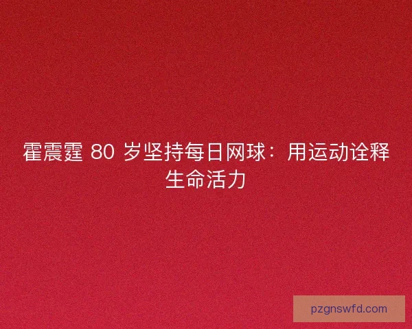 霍震霆 80 岁坚持每日网球：用运动诠释生命活力