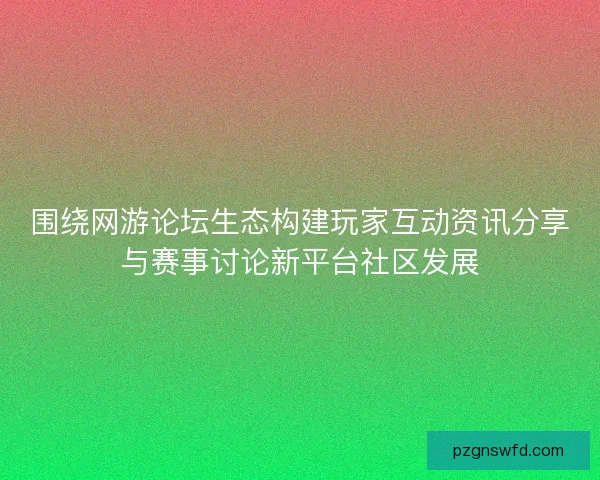 围绕网游论坛生态构建玩家互动资讯分享与赛事讨论新平台社区发展