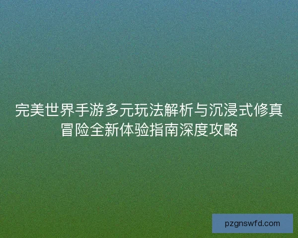 完美世界手游多元玩法解析与沉浸式修真冒险全新体验指南深度攻略