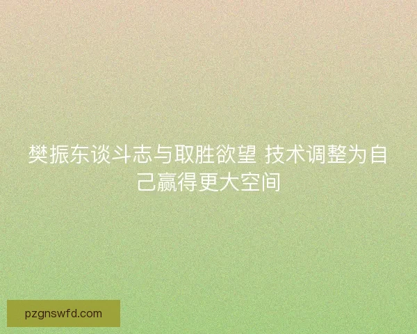 樊振东谈斗志与取胜欲望 技术调整为自己赢得更大空间