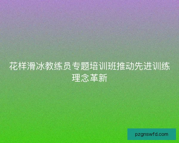 花样滑冰教练员专题培训班推动先进训练理念革新