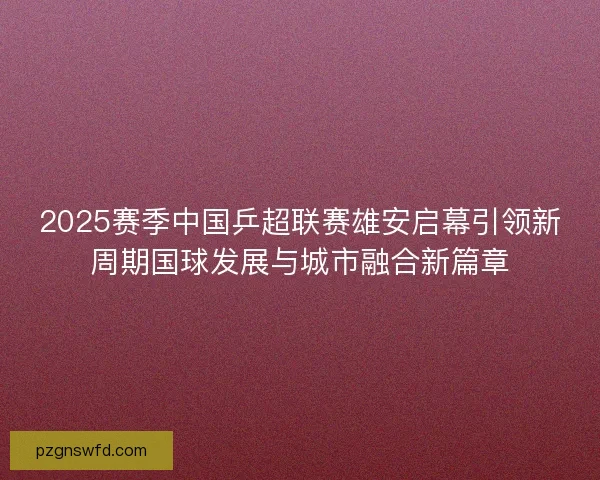 2025赛季中国乒超联赛雄安启幕引领新周期国球发展与城市融合新篇章
