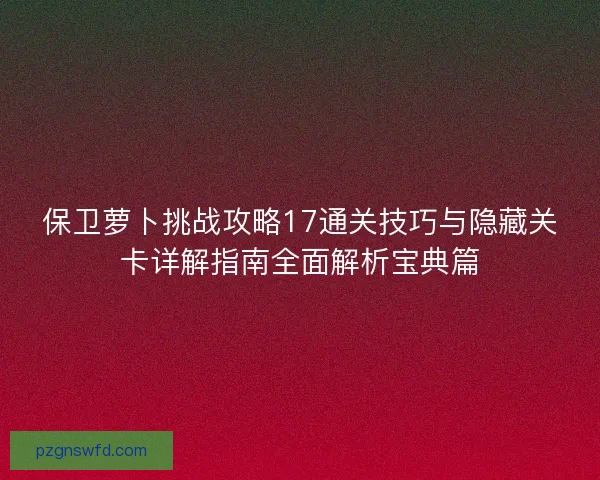 保卫萝卜挑战攻略17通关技巧与隐藏关卡详解指南全面解析宝典篇
