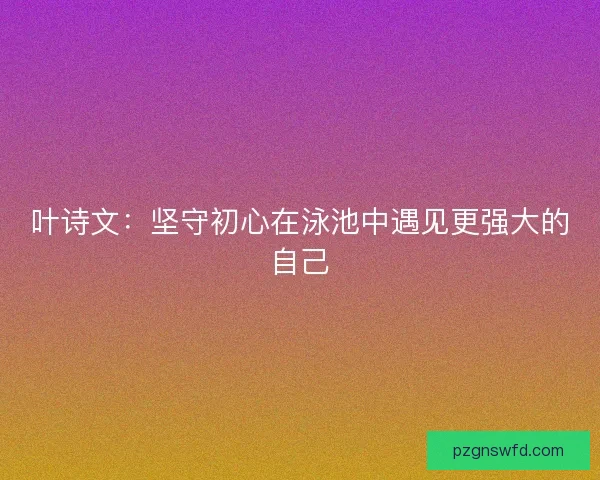叶诗文：坚守初心在泳池中遇见更强大的自己