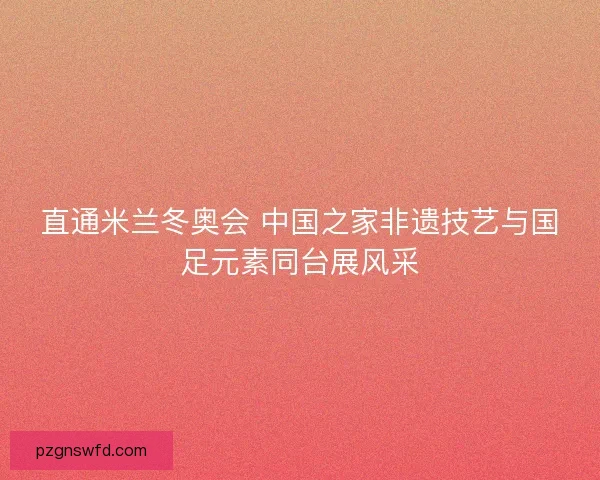 直通米兰冬奥会 中国之家非遗技艺与国足元素同台展风采
