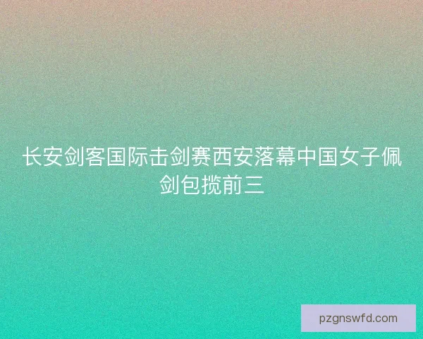 长安剑客国际击剑赛西安落幕中国女子佩剑包揽前三