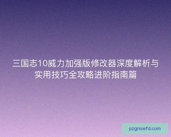 三国志10威力加强版修改器深度解析与实用技巧全攻略进阶指南篇