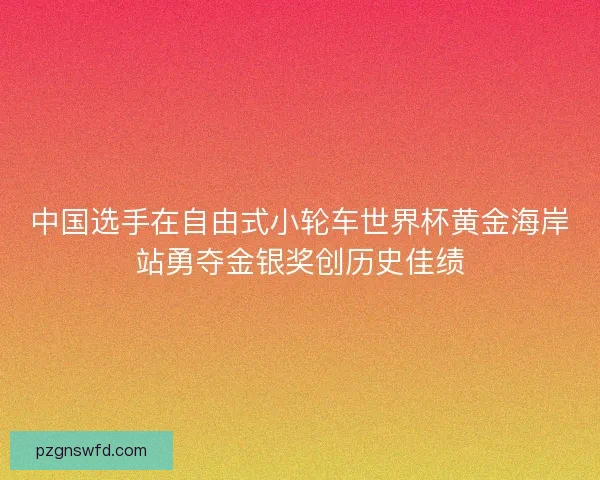 中国选手在自由式小轮车世界杯黄金海岸站勇夺金银奖创历史佳绩