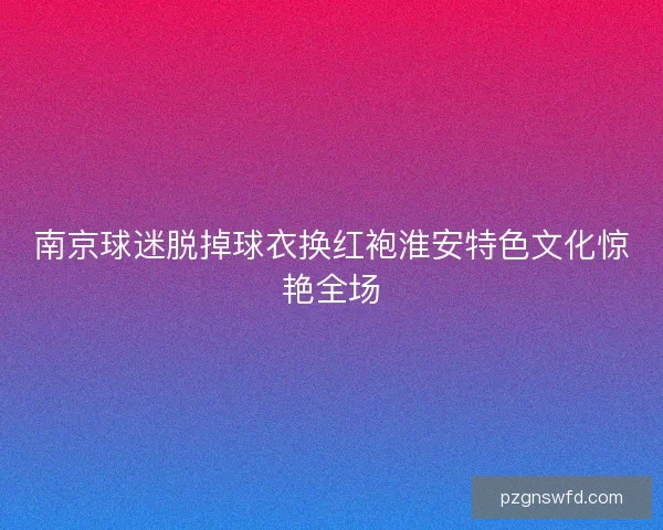 南京球迷脱掉球衣换红袍淮安特色文化惊艳全场