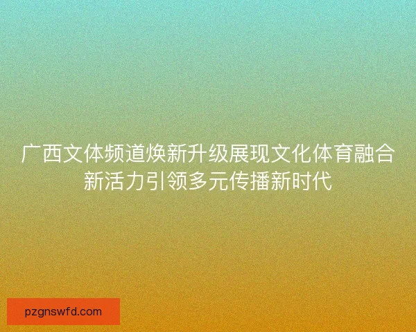 广西文体频道焕新升级展现文化体育融合新活力引领多元传播新时代