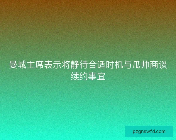 曼城主席表示将静待合适时机与瓜帅商谈续约事宜