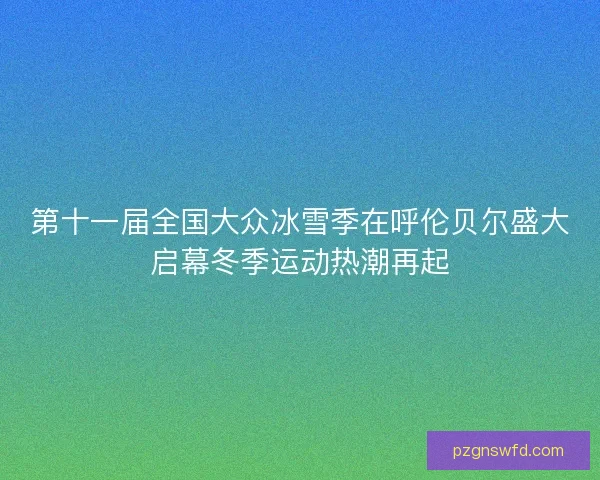 第十一届全国大众冰雪季在呼伦贝尔盛大启幕冬季运动热潮再起