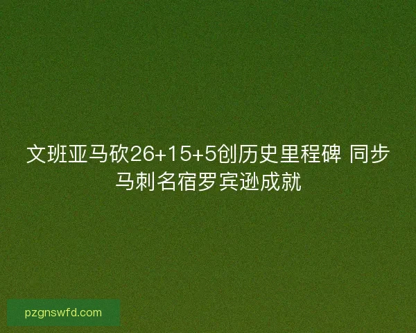 文班亚马砍26+15+5创历史里程碑 同步马刺名宿罗宾逊成就
