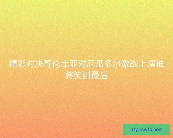 精彩对决哥伦比亚对厄瓜多尔激战上演谁将笑到最后