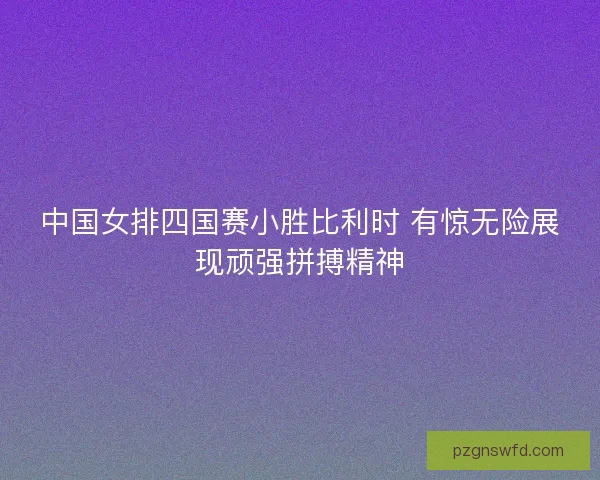 中国女排四国赛小胜比利时 有惊无险展现顽强拼搏精神