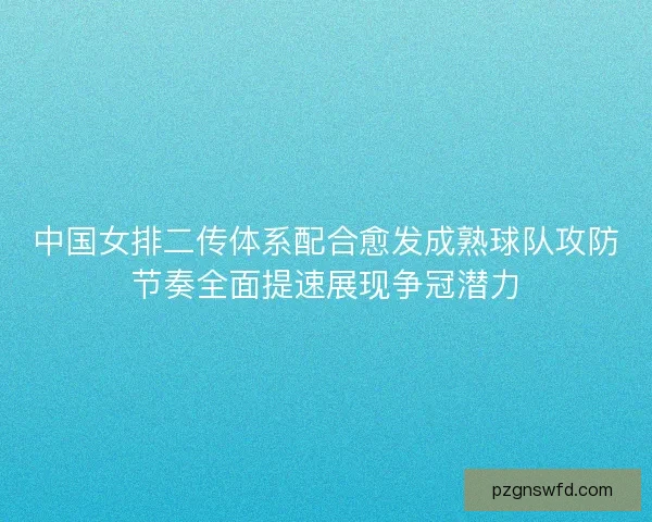 中国女排二传体系配合愈发成熟球队攻防节奏全面提速展现争冠潜力