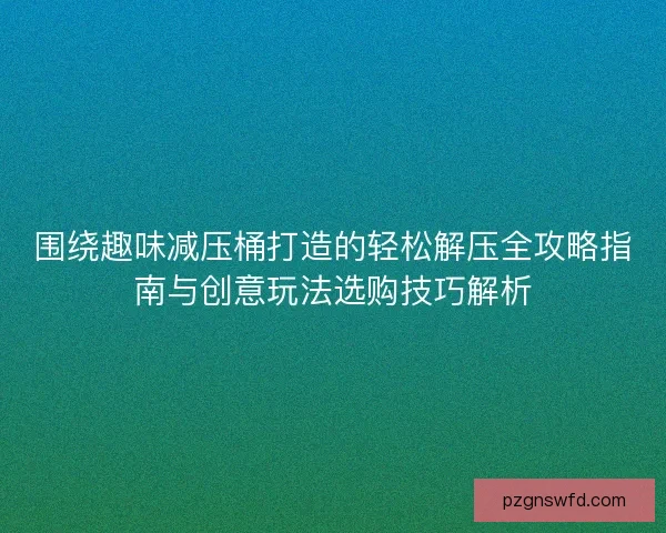 围绕趣味减压桶打造的轻松解压全攻略指南与创意玩法选购技巧解析