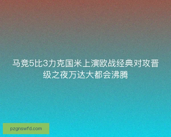 马竞5比3力克国米上演欧战经典对攻晋级之夜万达大都会沸腾